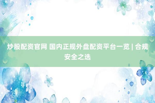 炒股配资官网 国内正规外盘配资平台一览 | 合规安全之选