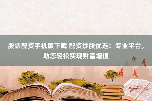 股票配资手机版下载 配资炒股优选：专业平台，助您轻松实现财富增值