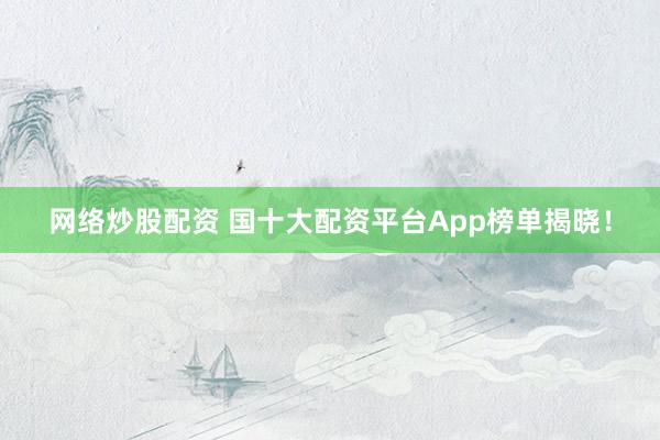 网络炒股配资 国十大配资平台App榜单揭晓！