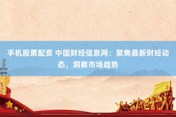 手机股票配资 中国财经信息网：聚焦最新财经动态，洞察市场趋势