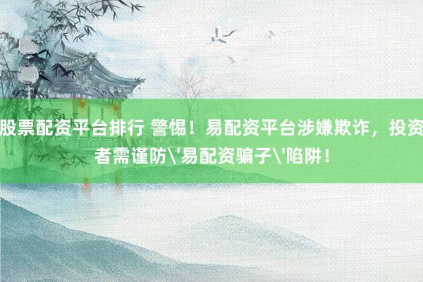 股票配资平台排行 警惕！易配资平台涉嫌欺诈，投资者需谨防'易配资骗子'陷阱！