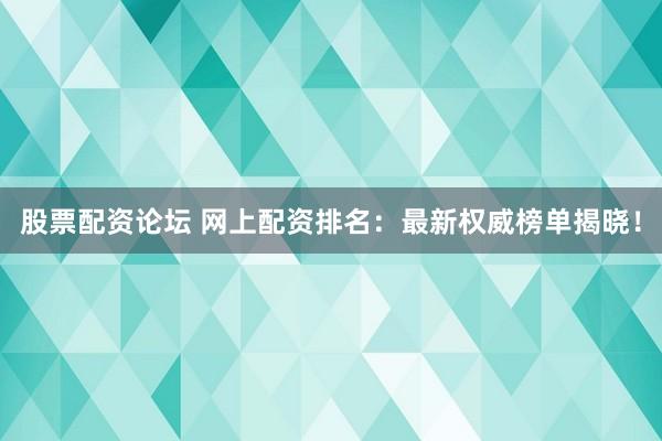股票配资论坛 网上配资排名：最新权威榜单揭晓！