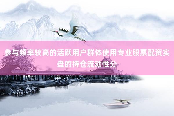 参与频率较高的活跃用户群体使用专业股票配资实盘的持仓流动性分