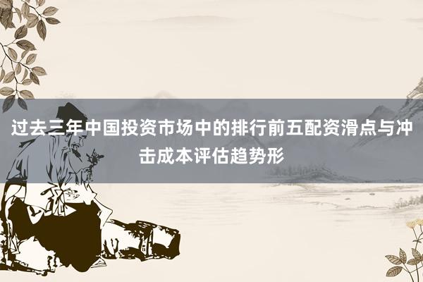 过去三年中国投资市场中的排行前五配资滑点与冲击成本评估趋势形