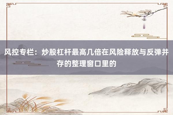 风控专栏：炒股杠杆最高几倍在风险释放与反弹并存的整理窗口里的