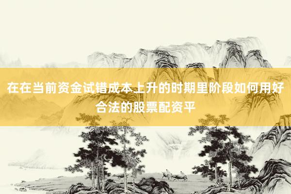 在在当前资金试错成本上升的时期里阶段如何用好合法的股票配资平