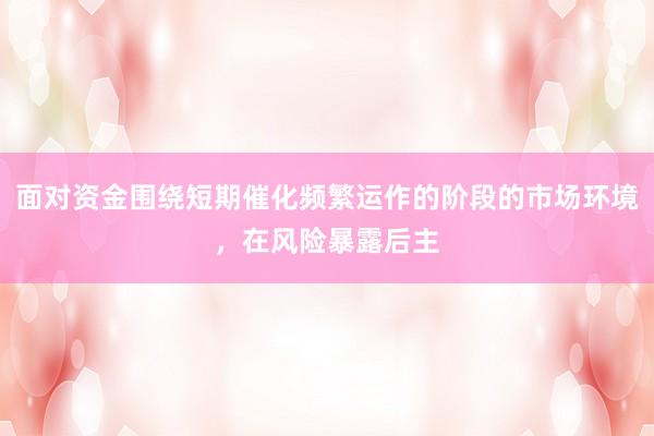面对资金围绕短期催化频繁运作的阶段的市场环境，在风险暴露后主