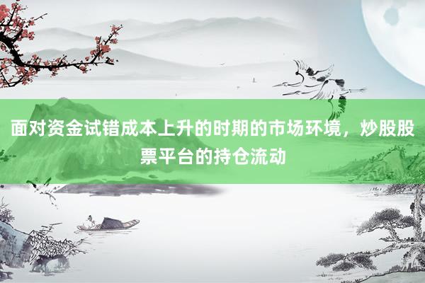 面对资金试错成本上升的时期的市场环境，炒股股票平台的持仓流动