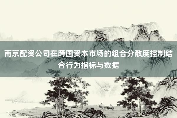 南京配资公司在跨国资本市场的组合分散度控制结合行为指标与数据