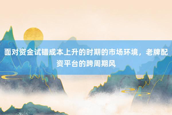 面对资金试错成本上升的时期的市场环境，老牌配资平台的跨周期风