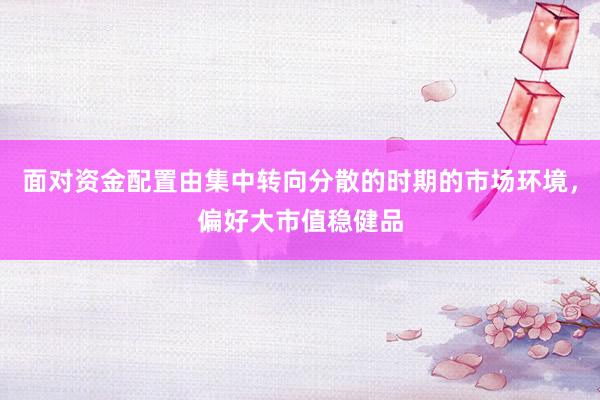 面对资金配置由集中转向分散的时期的市场环境，偏好大市值稳健品
