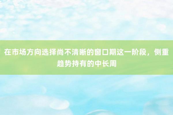 在市场方向选择尚不清晰的窗口期这一阶段，侧重趋势持有的中长周