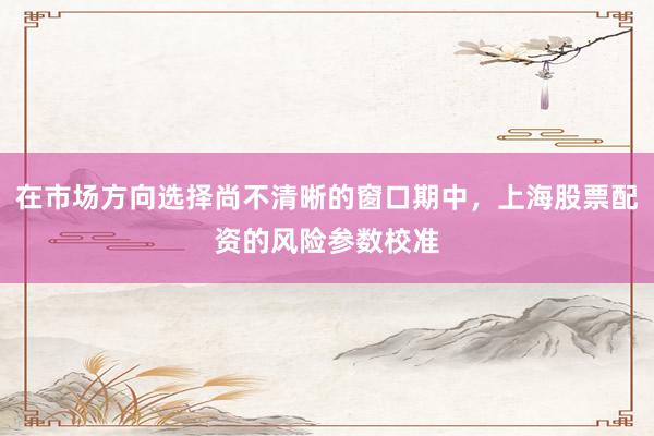 在市场方向选择尚不清晰的窗口期中，上海股票配资的风险参数校准