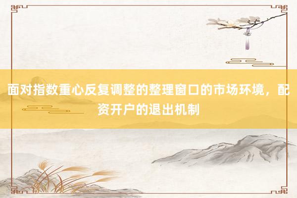 面对指数重心反复调整的整理窗口的市场环境，配资开户的退出机制