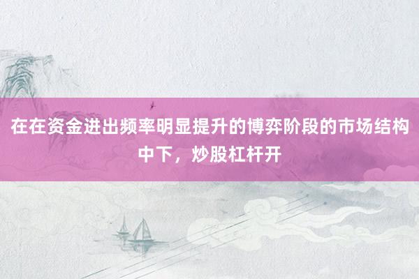 在在资金进出频率明显提升的博弈阶段的市场结构中下，炒股杠杆开