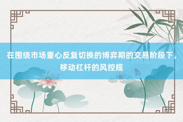 在围绕市场重心反复切换的博弈期的交易阶段下，移动杠杆的风控规