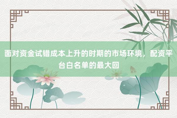 面对资金试错成本上升的时期的市场环境，配资平台白名单的最大回