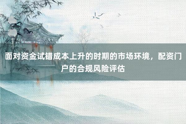 面对资金试错成本上升的时期的市场环境，配资门户的合规风险评估