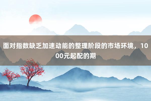 面对指数缺乏加速动能的整理阶段的市场环境，1000元起配的期