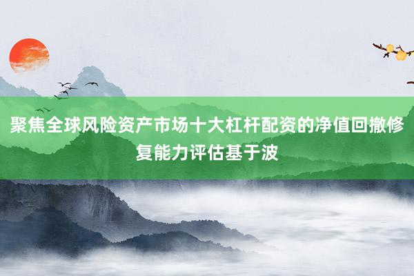 聚焦全球风险资产市场十大杠杆配资的净值回撤修复能力评估基于波