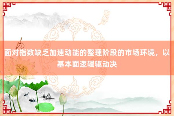 面对指数缺乏加速动能的整理阶段的市场环境，以基本面逻辑驱动决