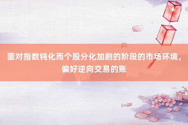 面对指数钝化而个股分化加剧的阶段的市场环境，偏好逆向交易的账