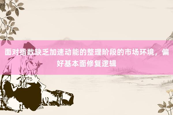 面对指数缺乏加速动能的整理阶段的市场环境，偏好基本面修复逻辑