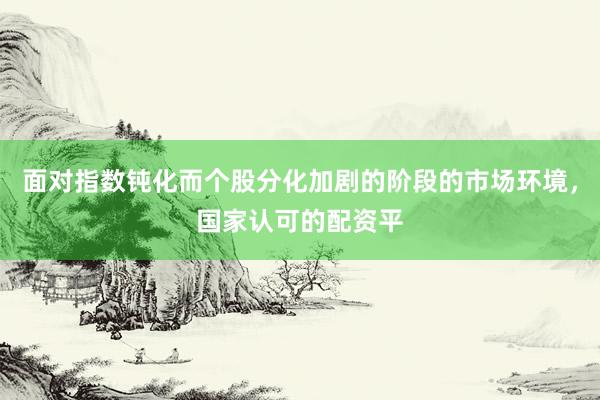 面对指数钝化而个股分化加剧的阶段的市场环境，国家认可的配资平