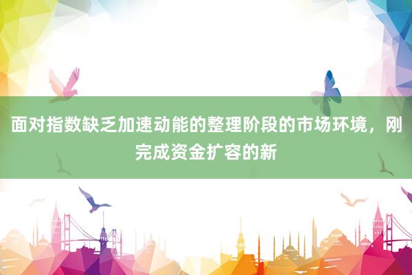 面对指数缺乏加速动能的整理阶段的市场环境，刚完成资金扩容的新