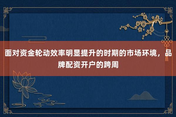 面对资金轮动效率明显提升的时期的市场环境，品牌配资开户的跨周