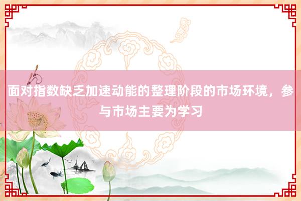 面对指数缺乏加速动能的整理阶段的市场环境，参与市场主要为学习