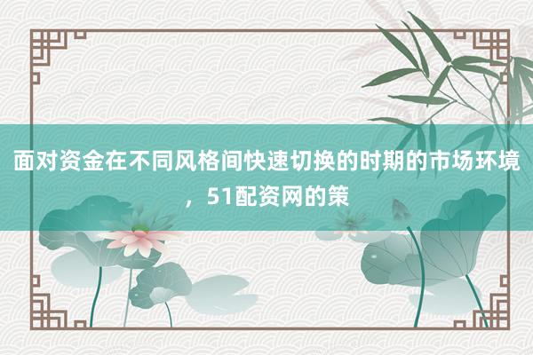 面对资金在不同风格间快速切换的时期的市场环境，51配资网的策