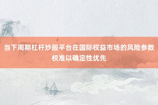 当下周期杠杆炒股平台在国际权益市场的风险参数校准以确定性优先