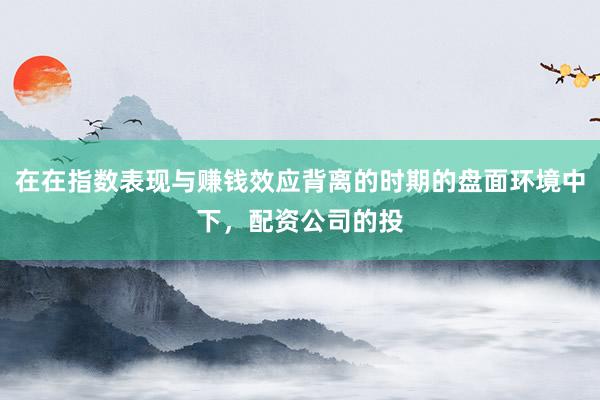在在指数表现与赚钱效应背离的时期的盘面环境中下，配资公司的投