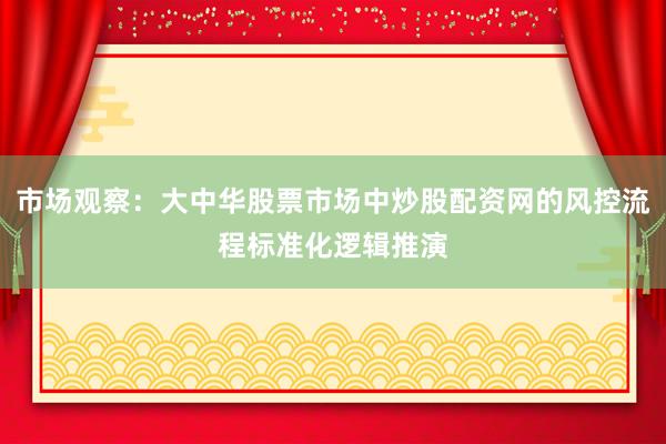 市场观察：大中华股票市场中炒股配资网的风控流程标准化逻辑推演