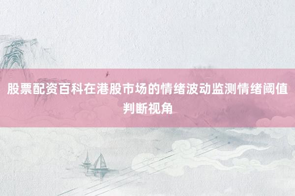 股票配资百科在港股市场的情绪波动监测情绪阈值判断视角