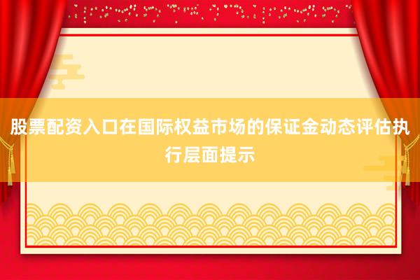 股票配资入口在国际权益市场的保证金动态评估执行层面提示