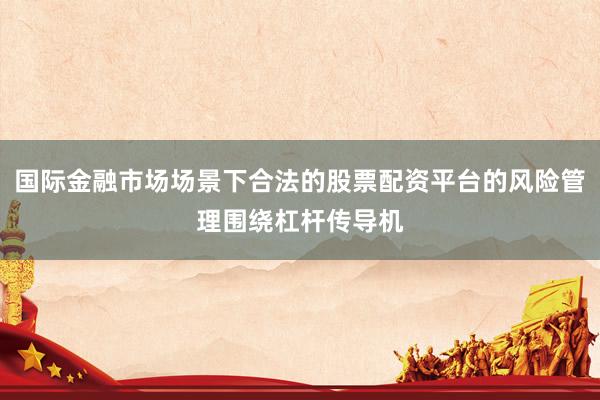 国际金融市场场景下合法的股票配资平台的风险管理围绕杠杆传导机