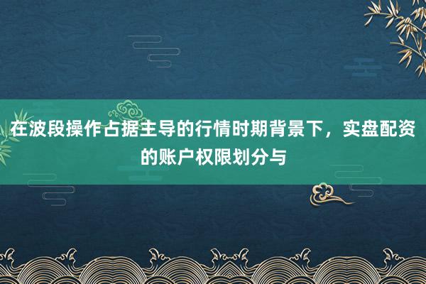 在波段操作占据主导的行情时期背景下，实盘配资的账户权限划分与