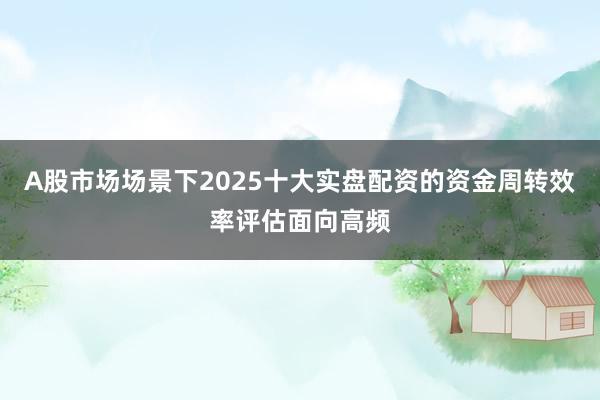A股市场场景下2025十大实盘配资的资金周转效率评估面向高频